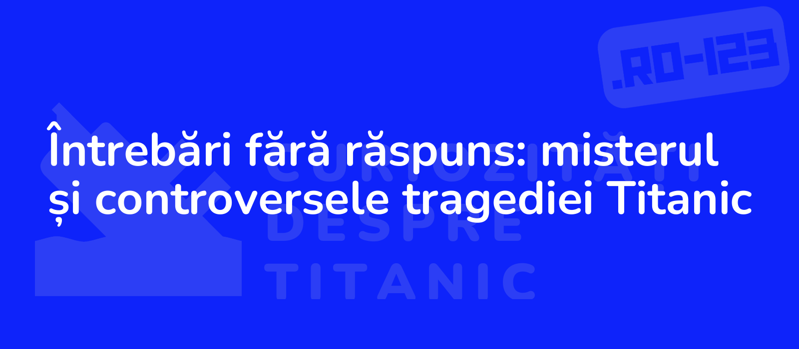 Întrebări fără răspuns: misterul și controversele tragediei Titanic